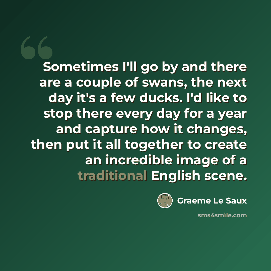 “Sometimes I'll go by and there are a couple of swans, the next day it's a few ducks. I'd like to stop there every day for a year and capture how it changes, then put it all together to create an incredible image of a traditional English scene.” quote by Graeme Le Saux