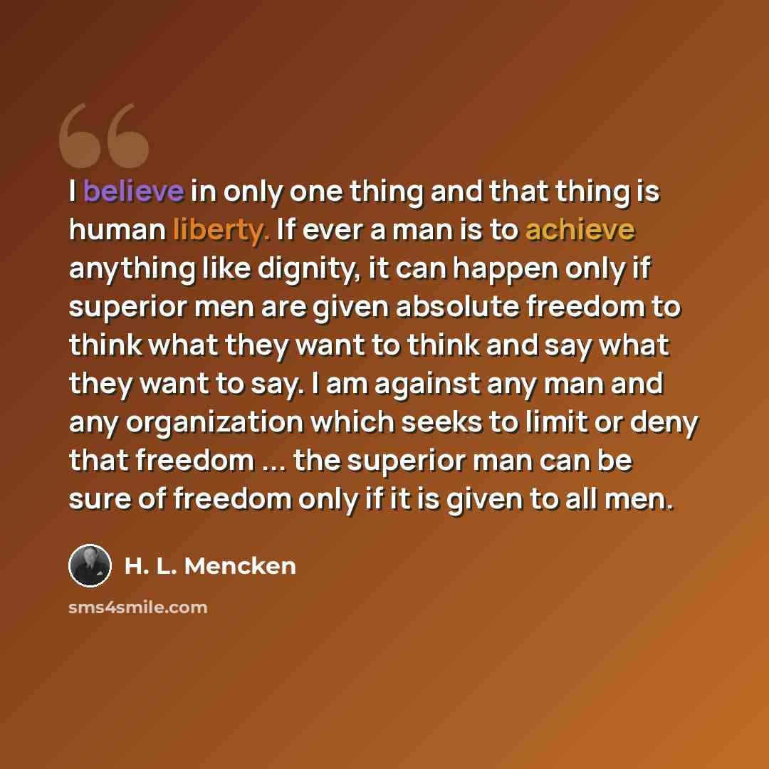 “I believe in only one thing and that thing is human liberty. If ever a man is to achieve anything like dignity, it can happen only if superior men are given absolute freedom to think what they want to think and say what they want to say. I am against any man and any organization which seeks to…” quote by H. L. Mencken