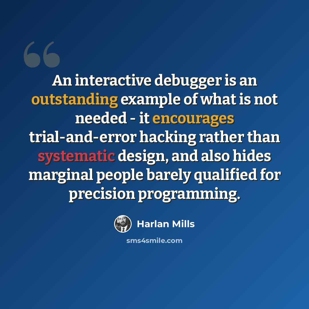 “An interactive debugger is an outstanding example of what is not needed - it encourages trial-and-error hacking rather than systematic design, and also hides marginal people barely qualified for precision programming.” quote by Harlan Mills