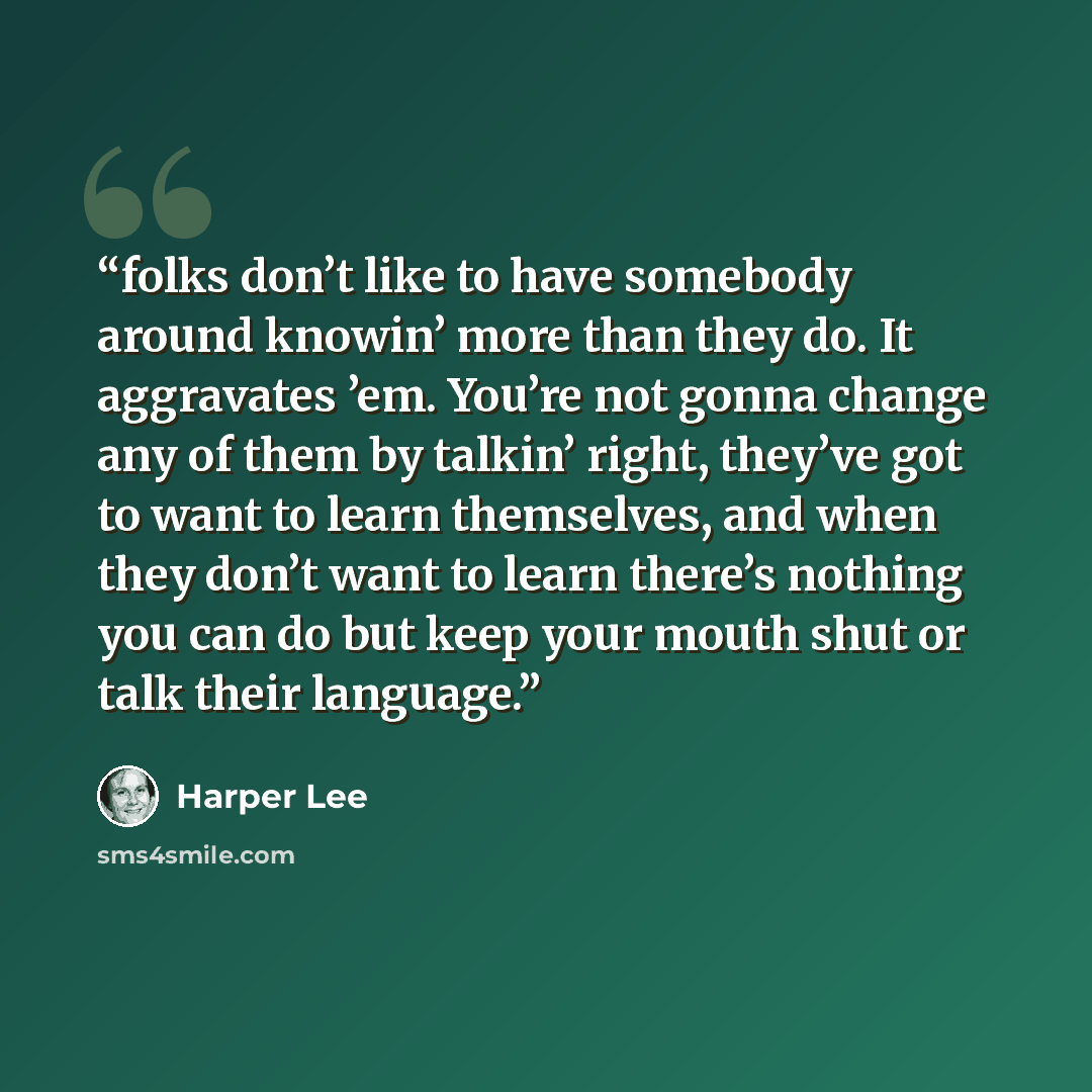 “folks don’t like to have somebody around knowin’ more than they do. It aggravates ’em. You’re not gonna change any of them by talkin’ right, they’ve got to want to learn themselves, and when they don’t want to learn there’s nothing you can do but keep your mouth shut or talk their language.” quote by Harper Lee