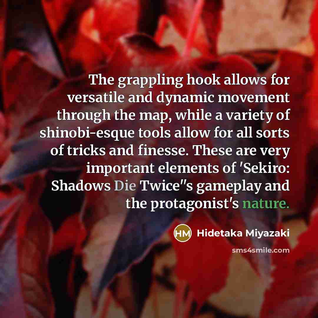 “The grappling hook allows for versatile and dynamic movement through the map, while a variety of shinobi-esque tools allow for all sorts of tricks and finesse. These are very important elements of 'Sekiro: Shadows Die Twice''s gameplay and the protagonist's nature.” quote by Hidetaka Miyazaki