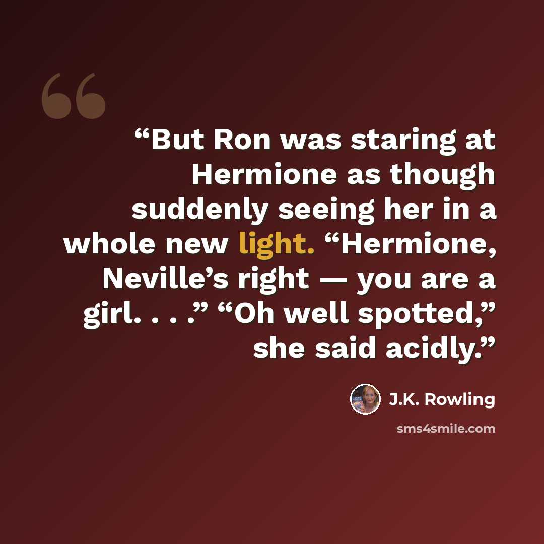 “But Ron was staring at Hermione as though suddenly seeing her in a whole new light. “Hermione, Neville’s right — you are a girl. . . .” “Oh well spotted,” she said acidly.” quote by J.K. Rowling