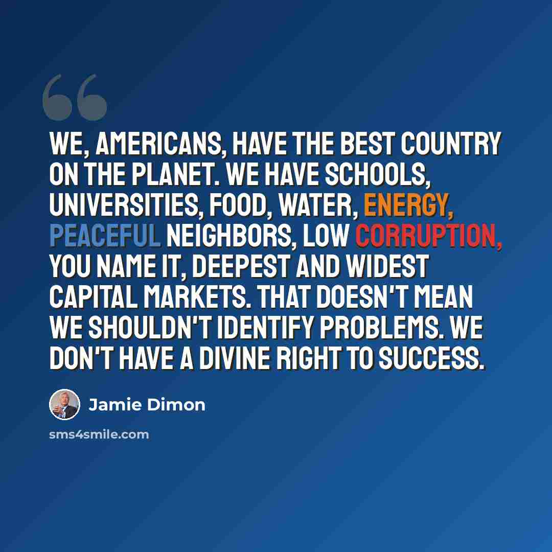 “We, Americans, have the best country on the planet. We have schools, universities, food, water, energy, peaceful neighbors, low corruption, you name it, deepest and widest capital markets. That doesn't mean we shouldn't identify problems. We don't have a divine right to success.” quote by Jamie Dimon