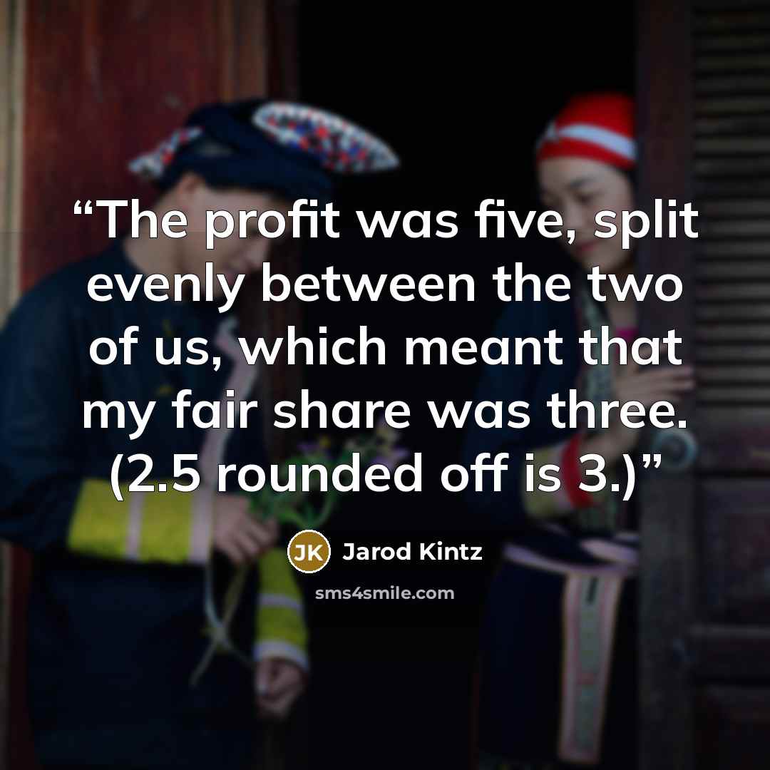 “The profit was five, split evenly between the two of us, which meant that my fair share was three. (2.5 rounded off is 3.)” quote by Jarod Kintz