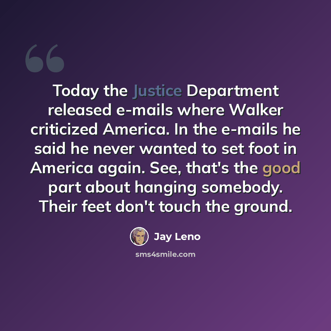 “Today the Justice Department released e-mails where Walker criticized America. In the e-mails he said he never wanted to set foot in America again. See, that's the good part about hanging somebody. Their feet don't touch the ground.” quote by Jay Leno