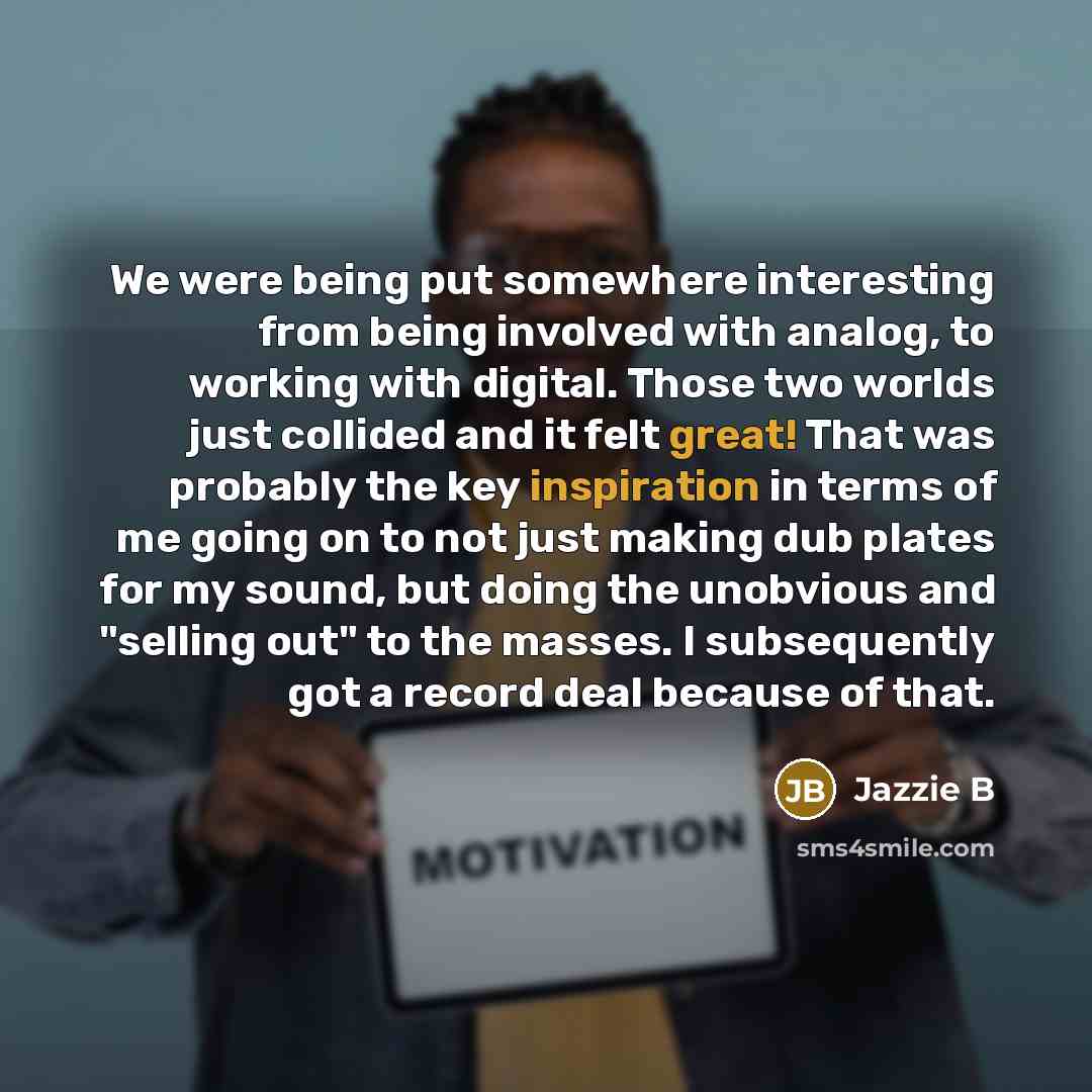“We were being put somewhere interesting from being involved with analog, to working with digital. Those two worlds just collided and it felt great! That was probably the key inspiration in terms of me going on to not just making dub plates for my sound, but doing the unobvious and "selling out" to…” quote by Jazzie B