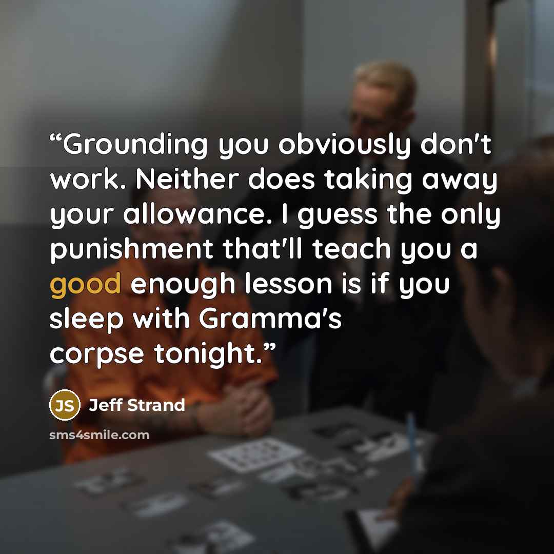 “Grounding you obviously don't work. Neither does taking away your allowance. I guess the only punishment that'll teach you a good enough lesson is if you sleep with Gramma's corpse tonight.” quote by Jeff Strand