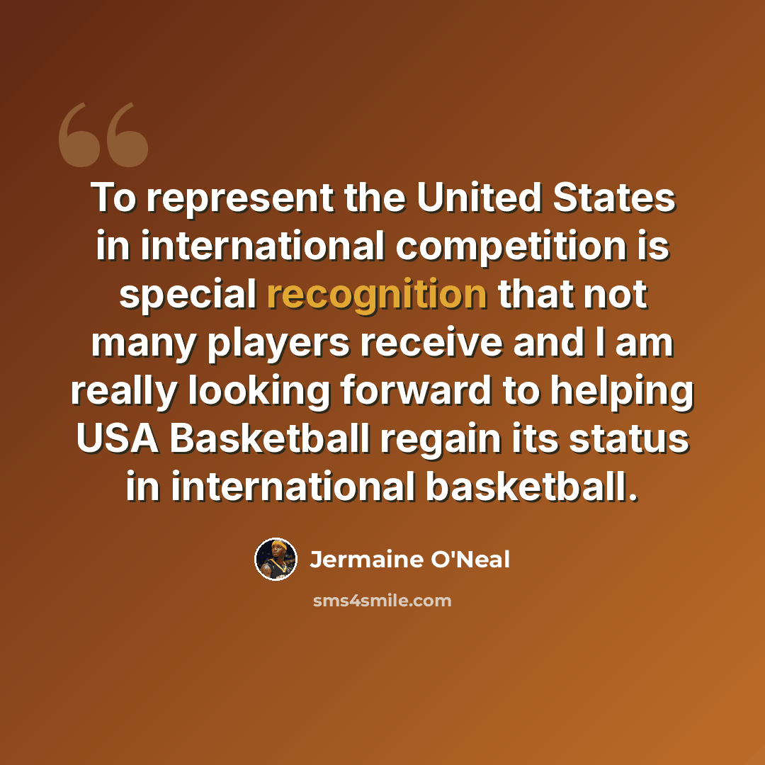 “To represent the United States in international competition is special recognition that not many players receive and I am really looking forward to helping USA Basketball regain its status in international basketball.” quote by Jermaine O'Neal