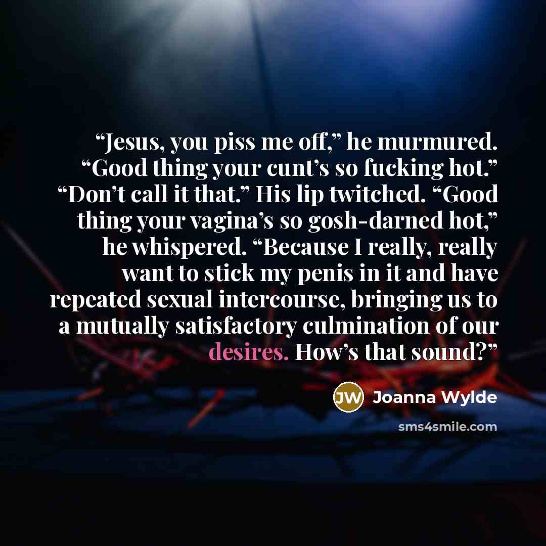 “Jesus, you piss me off,” he murmured. “Good thing your cunt’s so fucking hot.” “Don’t call it that.” His lip twitched. “Good thing your vagina’s so gosh-darned hot,” he whispered. “Because I really, really want to stick my penis in it and have repeated sexual intercourse, bringing us to a mutually…” quote by Joanna Wylde