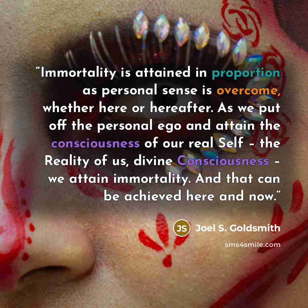 “Immortality is attained in proportion as personal sense is overcome, whether here or hereafter. As we put off the personal ego and attain the consciousness of our real Self – the Reality of us, divine Consciousness – we attain immortality. And that can be achieved here and now.” quote by Joel S. Goldsmith