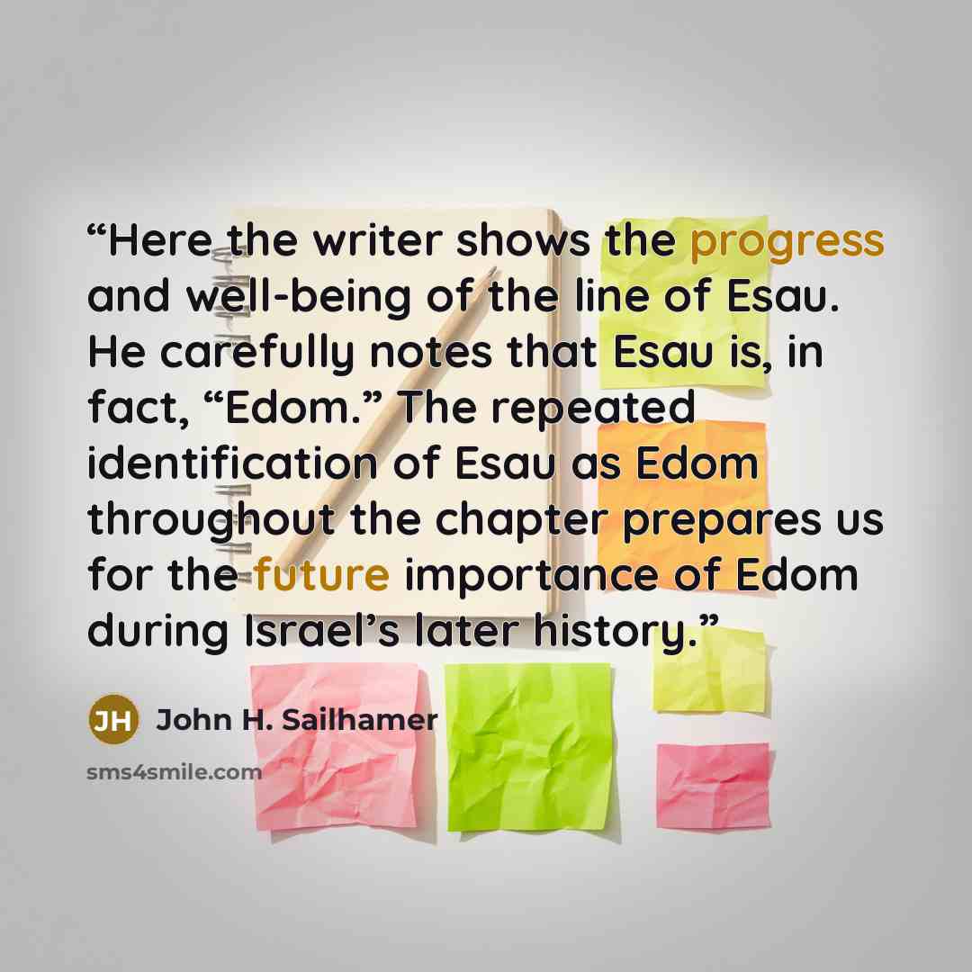 “Here the writer shows the progress and well-being of the line of Esau. He carefully notes that Esau is, in fact, “Edom.” The repeated identification of Esau as Edom throughout the chapter prepares us for the future importance of Edom during Israel’s later history.” quote by John H. Sailhamer