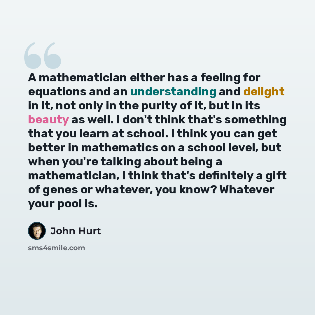 “A mathematician either has a feeling for equations and an understanding and delight in it, not only in the purity of it, but in its beauty as well. I don't think that's something that you learn at school. I think you can get better in mathematics on a school level, but when you're talking about…” quote by John Hurt