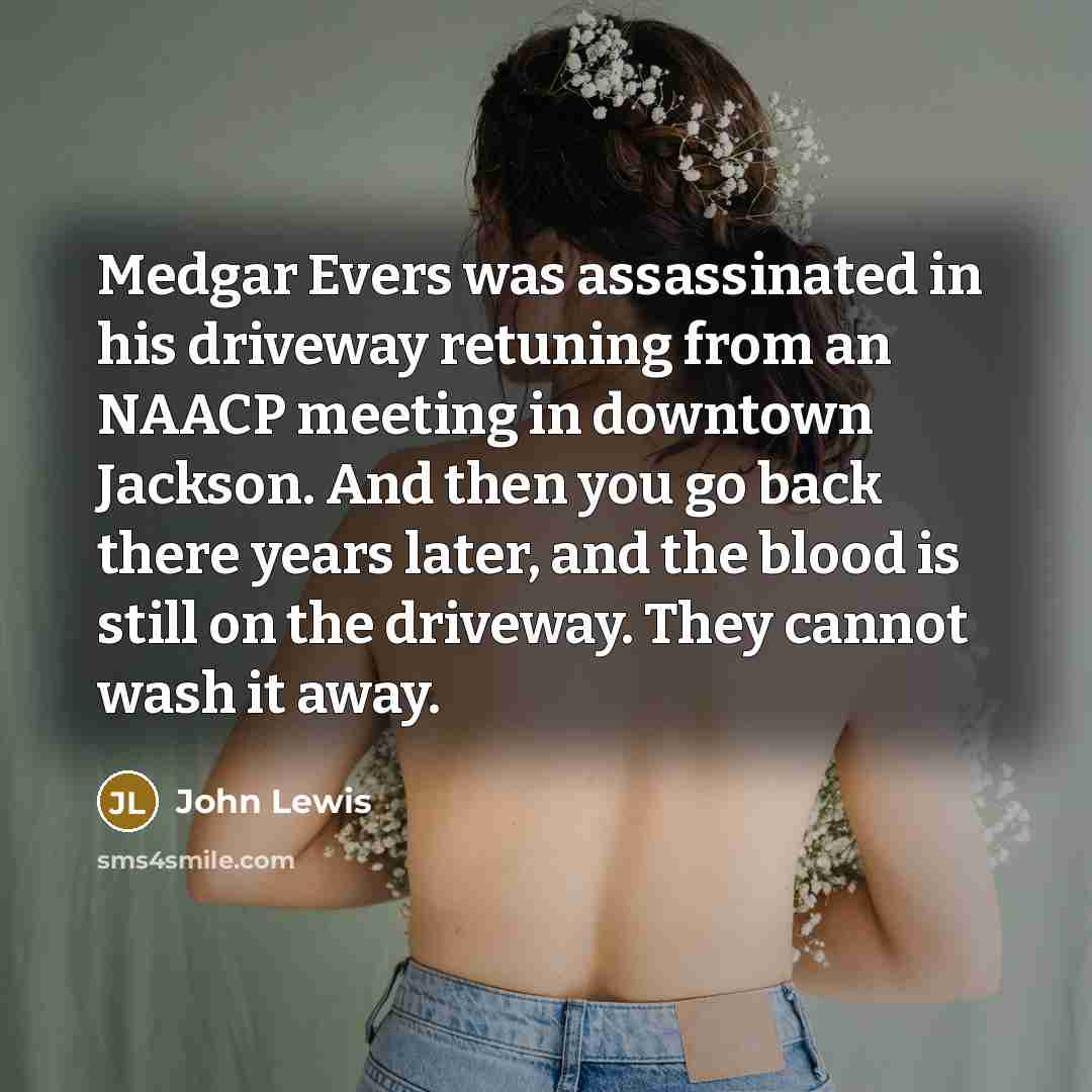 “Medgar Evers was assassinated in his driveway retuning from an NAACP meeting in downtown Jackson. And then you go back there years later, and the blood is still on the driveway. They cannot wash it away.” quote by John Lewis