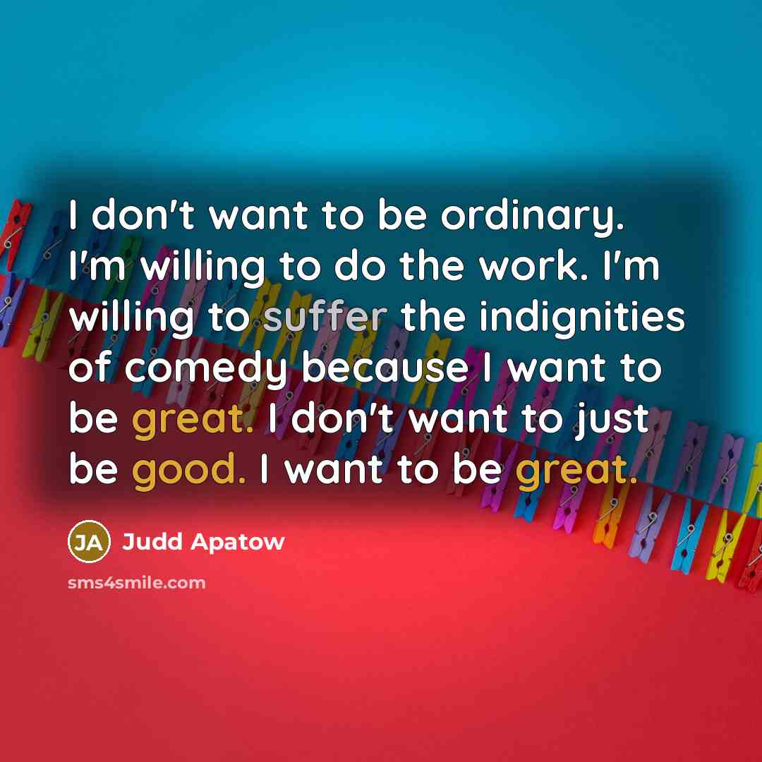 “I don't want to be ordinary. I'm willing to do the work. I'm willing to suffer the indignities of comedy because I want to be great. I don't want to just be good. I want to be great.” quote by Judd Apatow