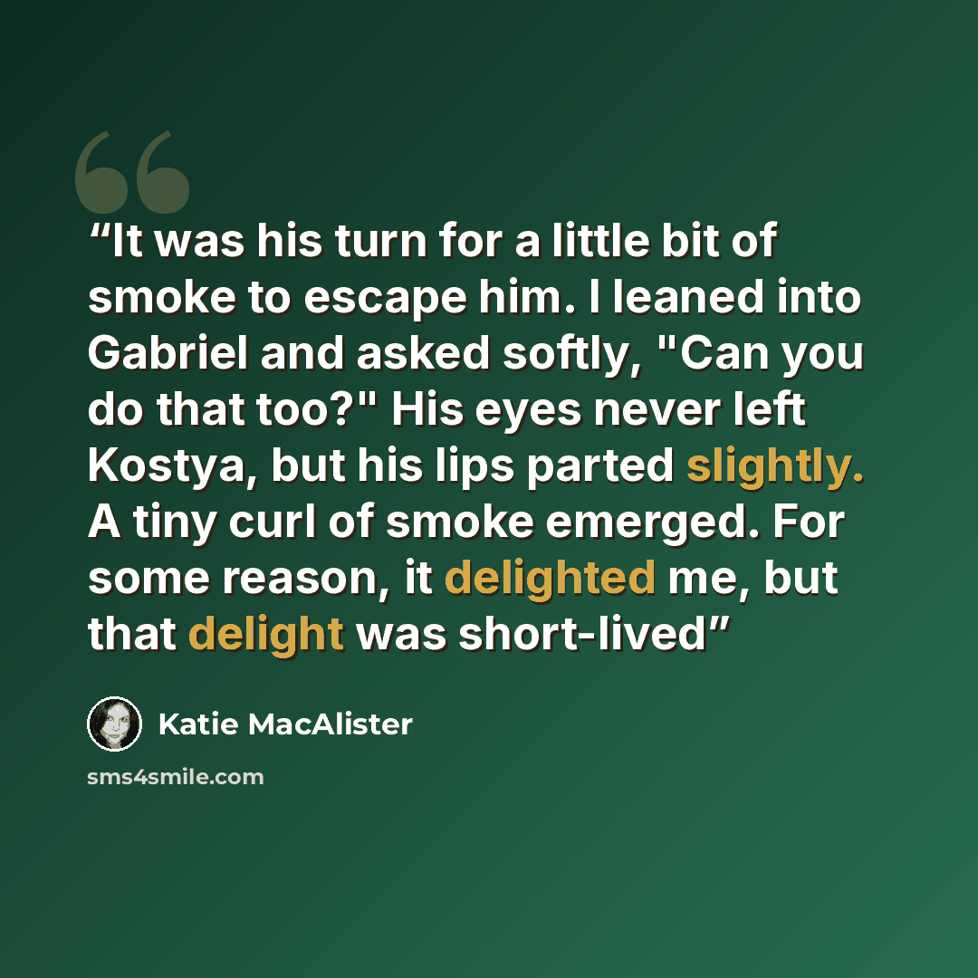 “It was his turn for a little bit of smoke to escape him. I leaned into Gabriel and asked softly, "Can you do that too?" His eyes never left Kostya, but his lips parted slightly. A tiny curl of smoke emerged. For some reason, it delighted me, but that delight was short-lived” quote by Katie MacAlister