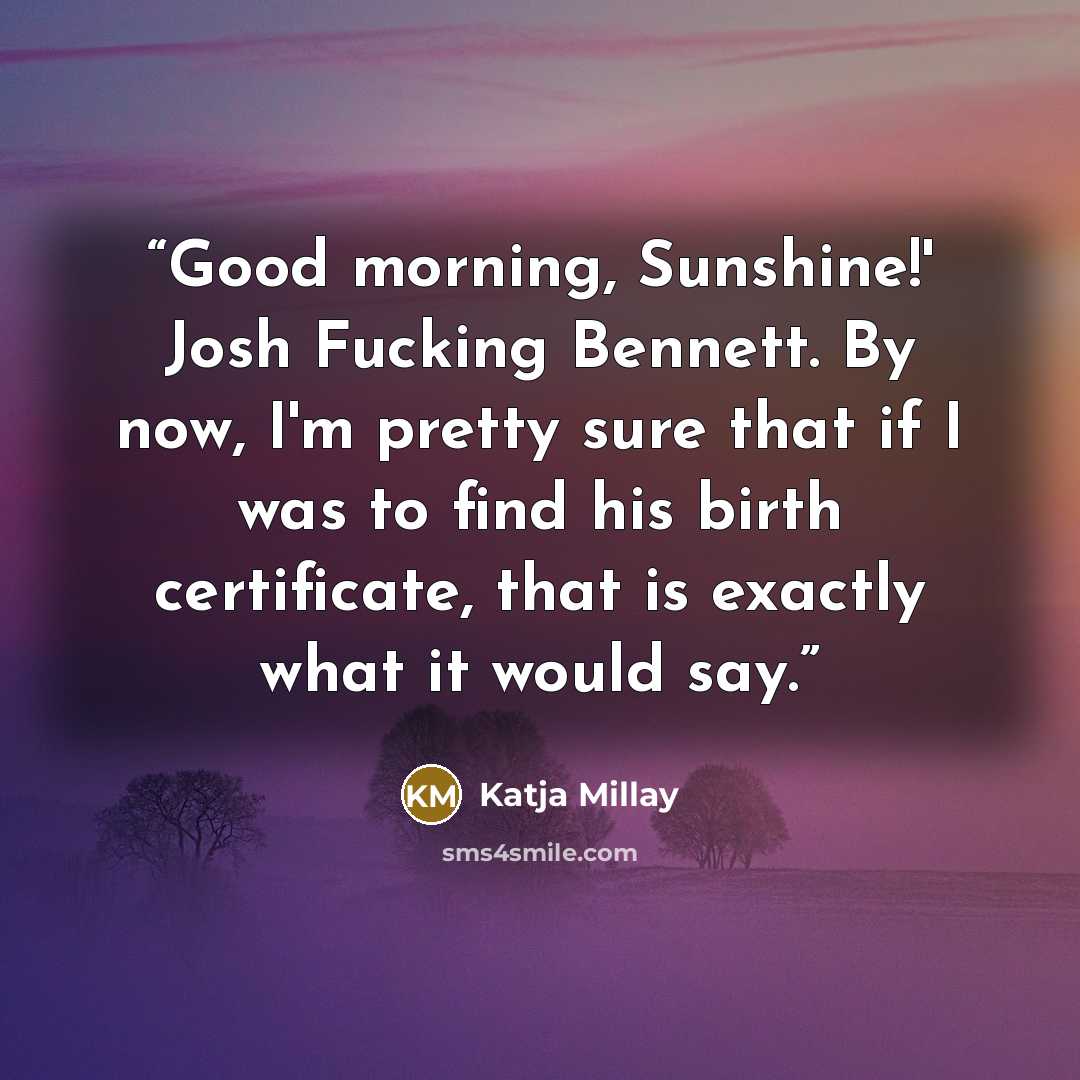 “Good morning, Sunshine!' Josh Fucking Bennett. By now, I'm pretty sure that if I was to find his birth certificate, that is exactly what it would say.” quote by Katja Millay