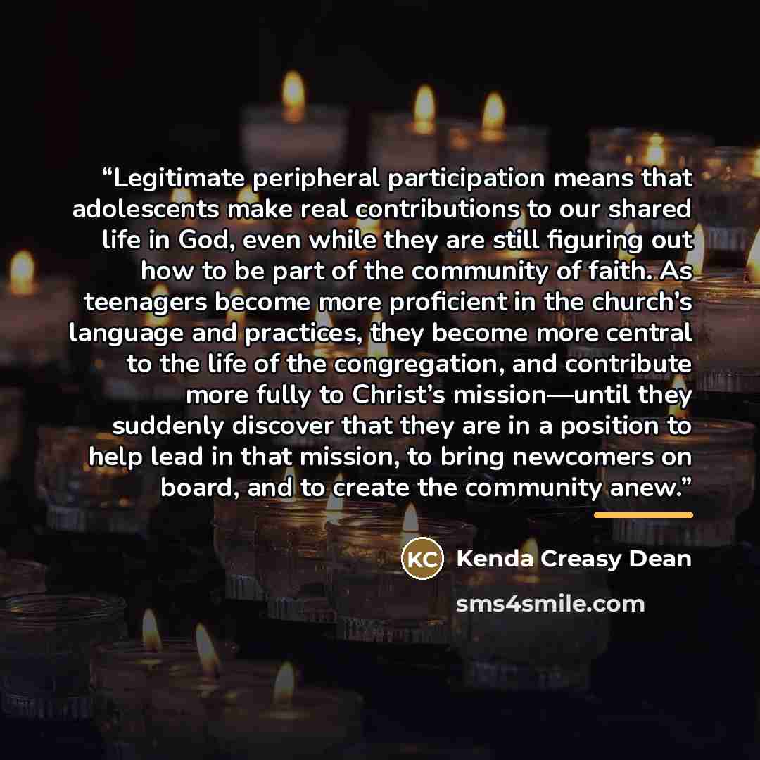 “Legitimate peripheral participation means that adolescents make real contributions to our shared life in God, even while they are still figuring out how to be part of the community of faith. As teenagers become more proficient in the church’s language and practices, they become more central to the…” quote by Kenda Creasy Dean