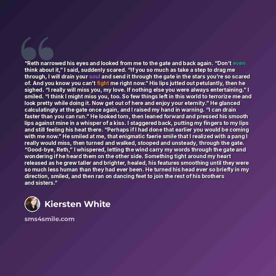 “Reth narrowed his eyes and looked from me to the gate and back again. “Don’t even think about it,” I said, suddenly scared. “If you so much as take a step to drag me through, I will drain your soul and send it through the gate in the stars you’re so scared of. And you know you can’t fight me right…” quote by Kiersten White