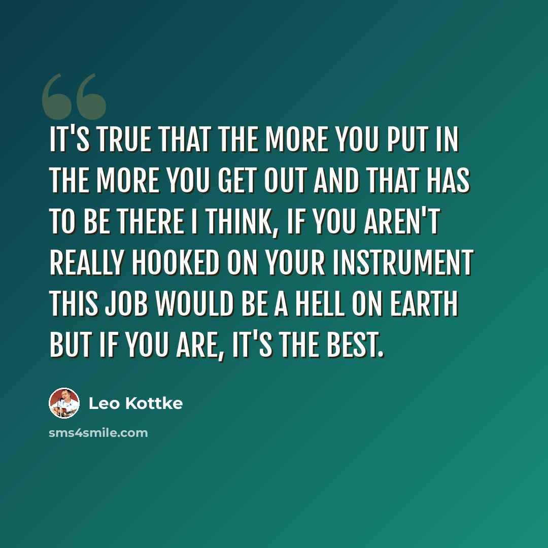 “It's true that the more you put in the more you get out and that has to be there I think, If you aren't really hooked on your instrument this job would be a hell on earth but if you are, it's the best.” quote by Leo Kottke