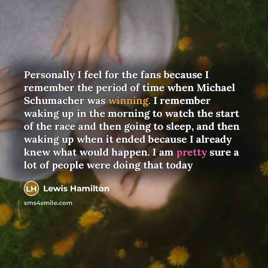 “Personally I feel for the fans because I remember the period of time when Michael Schumacher was winning. I remember waking up in the morning to watch the start of the race and then going to sleep, and then waking up when it ended because I already knew what would happen. I am pretty sure a lot of…” quote by Lewis Hamilton
