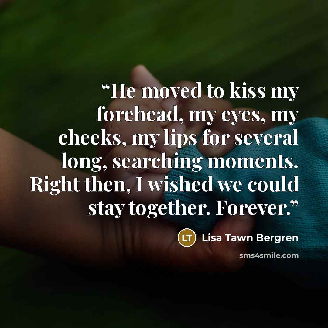 “He moved to kiss my forehead, my eyes, my cheeks, my lips for several long, searching moments. Right then, I wished we could stay together. Forever.” quote by Lisa Tawn Bergren