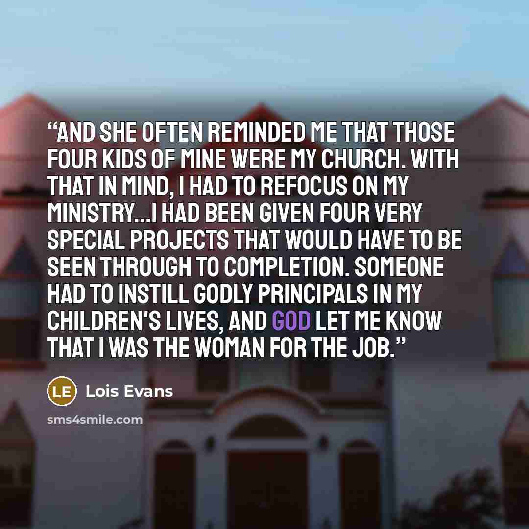 “And she often reminded me that those four kids of mine were my church. With that in mind, I had to refocus on my ministry...I had been given four very special projects that would have to be seen through to completion. Someone had to instill godly principals in my children's lives, and God let me…” quote by Lois Evans