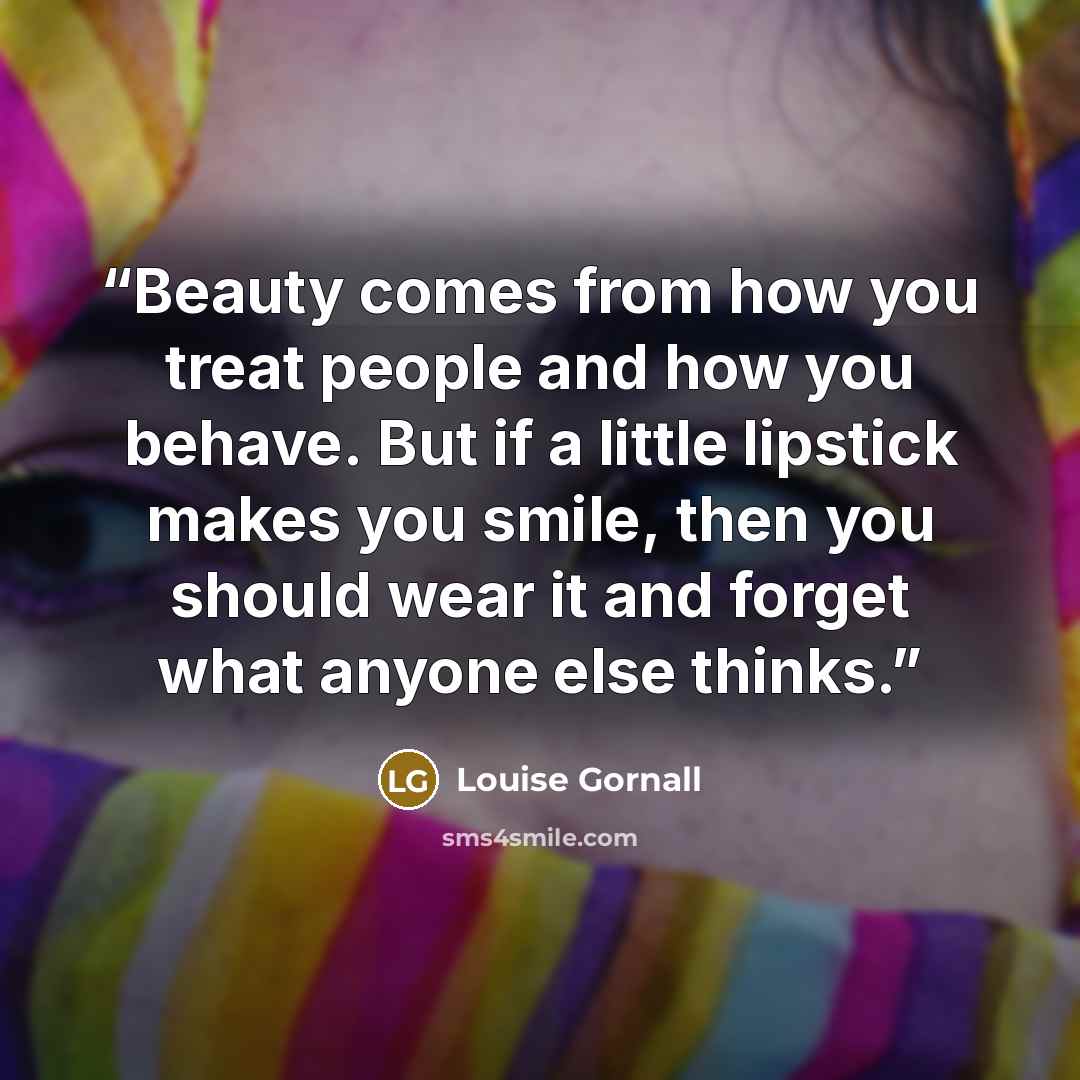 “Beauty comes from how you treat people and how you behave. But if a little lipstick makes you smile, then you should wear it and forget what anyone else thinks.” quote by Louise Gornall