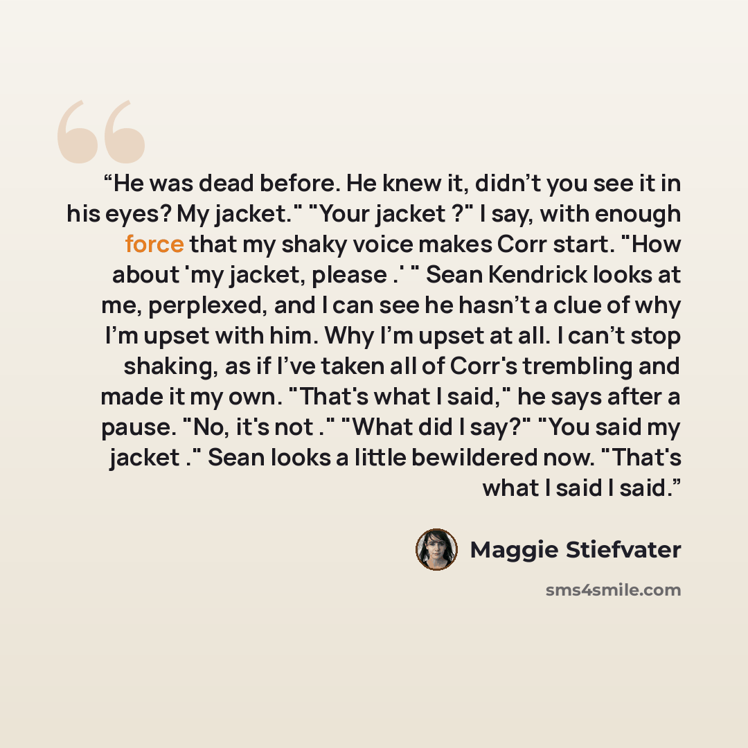 “He was dead before. He knew it, didn't you see it in his eyes? My jacket." "Your jacket ?" I say, with enough force that my shaky voice makes Corr start. "How about 'my jacket, please .' " Sean Kendrick looks at me, perplexed, and I can see he hasn't a clue of why I'm upset with him. Why I'm upset…” quote by Maggie Stiefvater