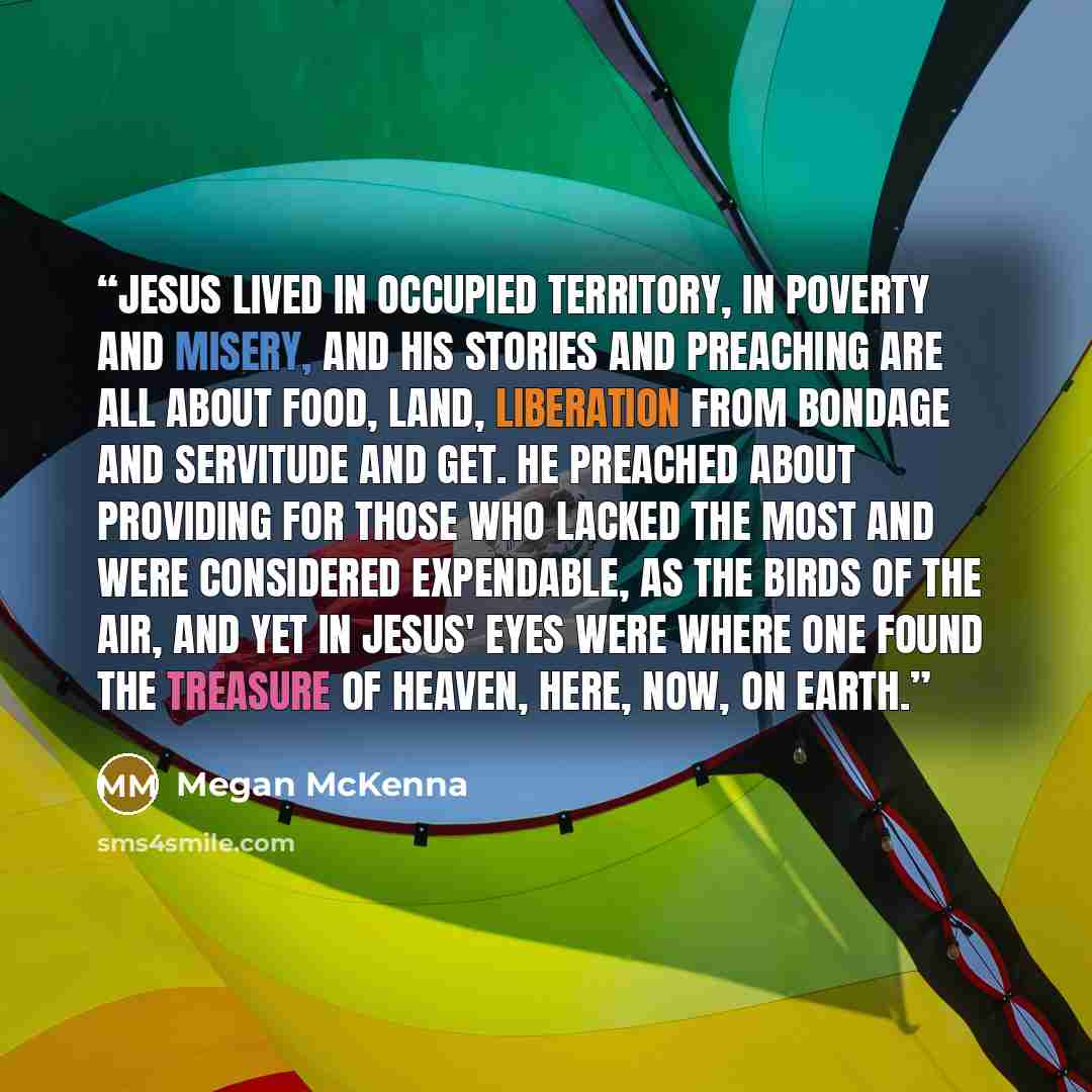 “Jesus lived in occupied territory, in poverty and misery, and his stories and preaching are all about food, land, liberation from bondage and servitude and get. He preached about providing for those who lacked the most and were considered expendable, as the birds of the air, and yet in Jesus' eyes…” quote by Megan McKenna