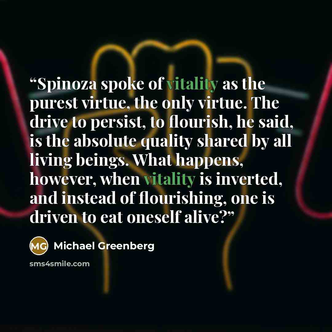 “Spinoza spoke of vitality as the purest virtue, the only virtue. The drive to persist, to flourish, he said, is the absolute quality shared by all living beings. What happens, however, when vitality is inverted, and instead of flourishing, one is driven to eat oneself alive?” quote by Michael Greenberg