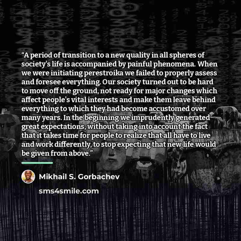 “A period of transition to a new quality in all spheres of society's life is accompanied by painful phenomena. When we were initiating perestroika we failed to properly assess and foresee everything. Our society turned out to be hard to move off the ground, not ready for major changes which affect…” quote by Mikhail S. Gorbachev