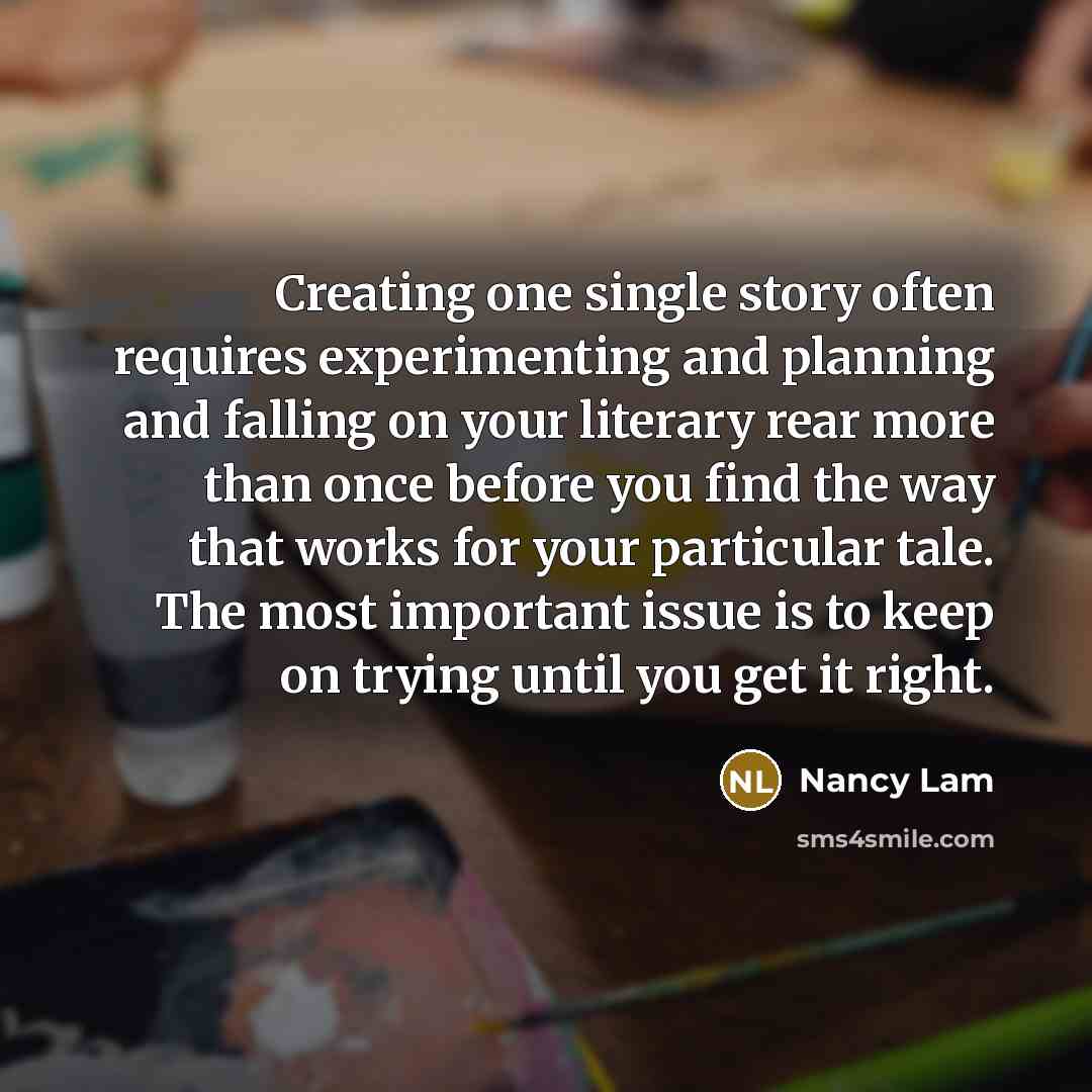 “Creating one single story often requires experimenting and planning and falling on your literary rear more than once before you find the way that works for your particular tale. The most important issue is to keep on trying until you get it right.” quote by Nancy Lam
