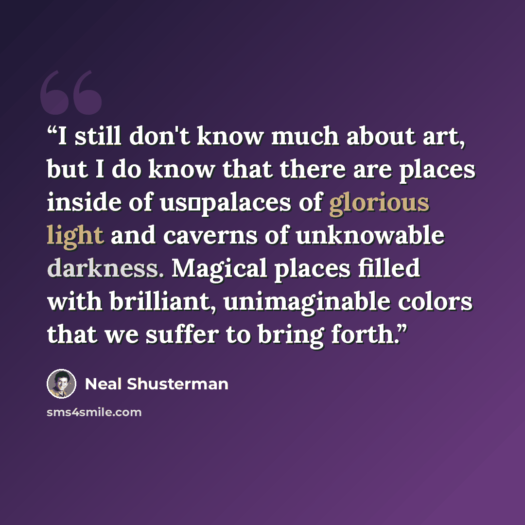 “I still don't know much about art, but I do know that there are places inside of us―palaces of glorious light and caverns of unknowable darkness. Magical places filled with brilliant, unimaginable colors that we suffer to bring forth.” quote by Neal Shusterman