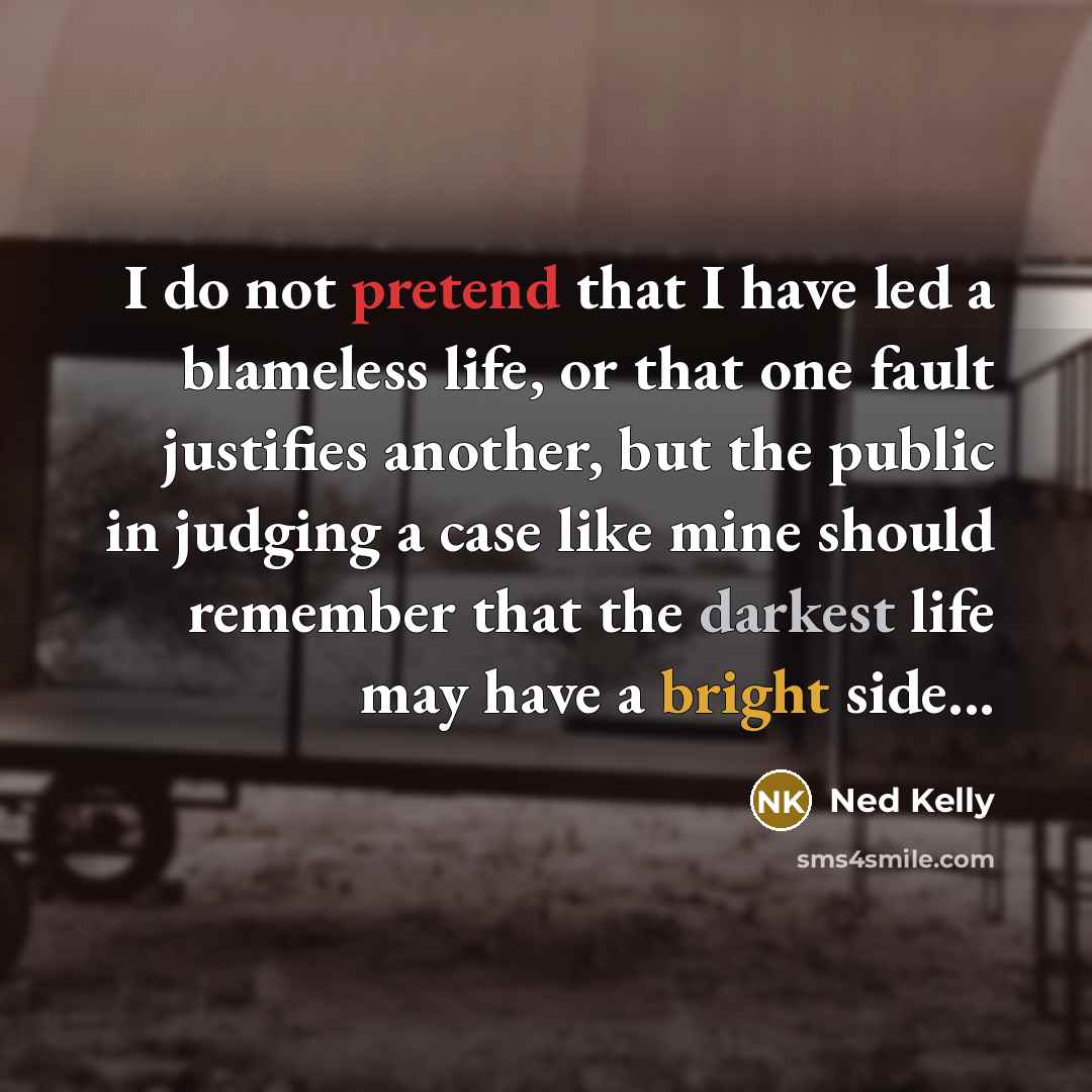 “I do not pretend that I have led a blameless life, or that one fault justifies another, but the public in judging a case like mine should remember that the darkest life may have a bright side...” quote by Ned Kelly