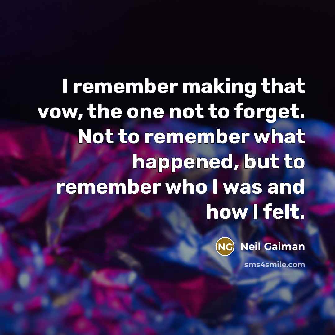 “I remember making that vow, the one not to forget. Not to remember what happened, but to remember who I was and how I felt.” quote by Neil Gaiman