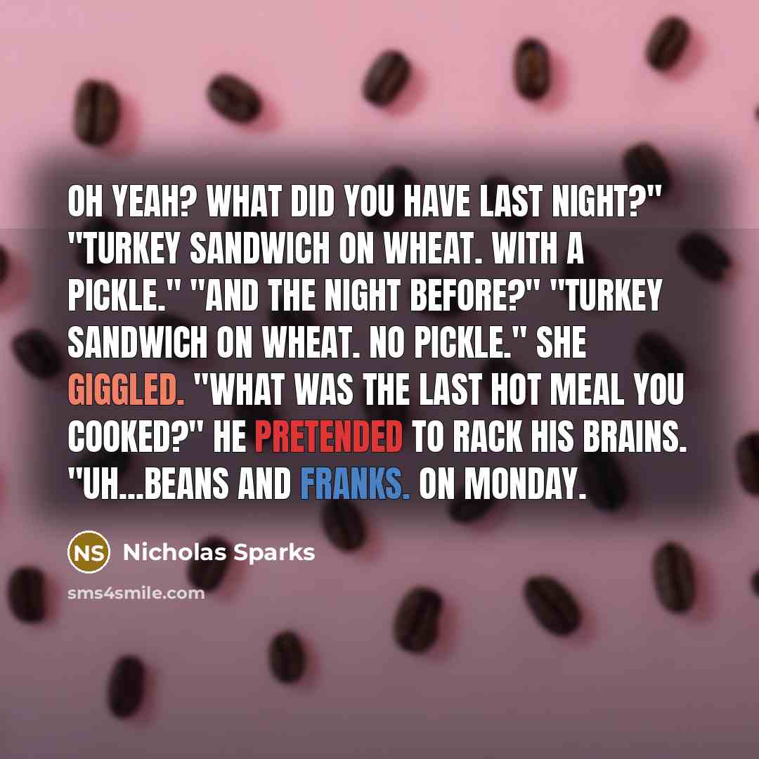 “Oh yeah? What did you have last night?" "Turkey sandwich on wheat. With a pickle." "And the night before?" "Turkey sandwich on wheat. No pickle." She giggled. "What was the last hot meal you cooked?" He pretended to rack his brains. "Uh...beans and franks. On Monday.” quote by Nicholas Sparks
