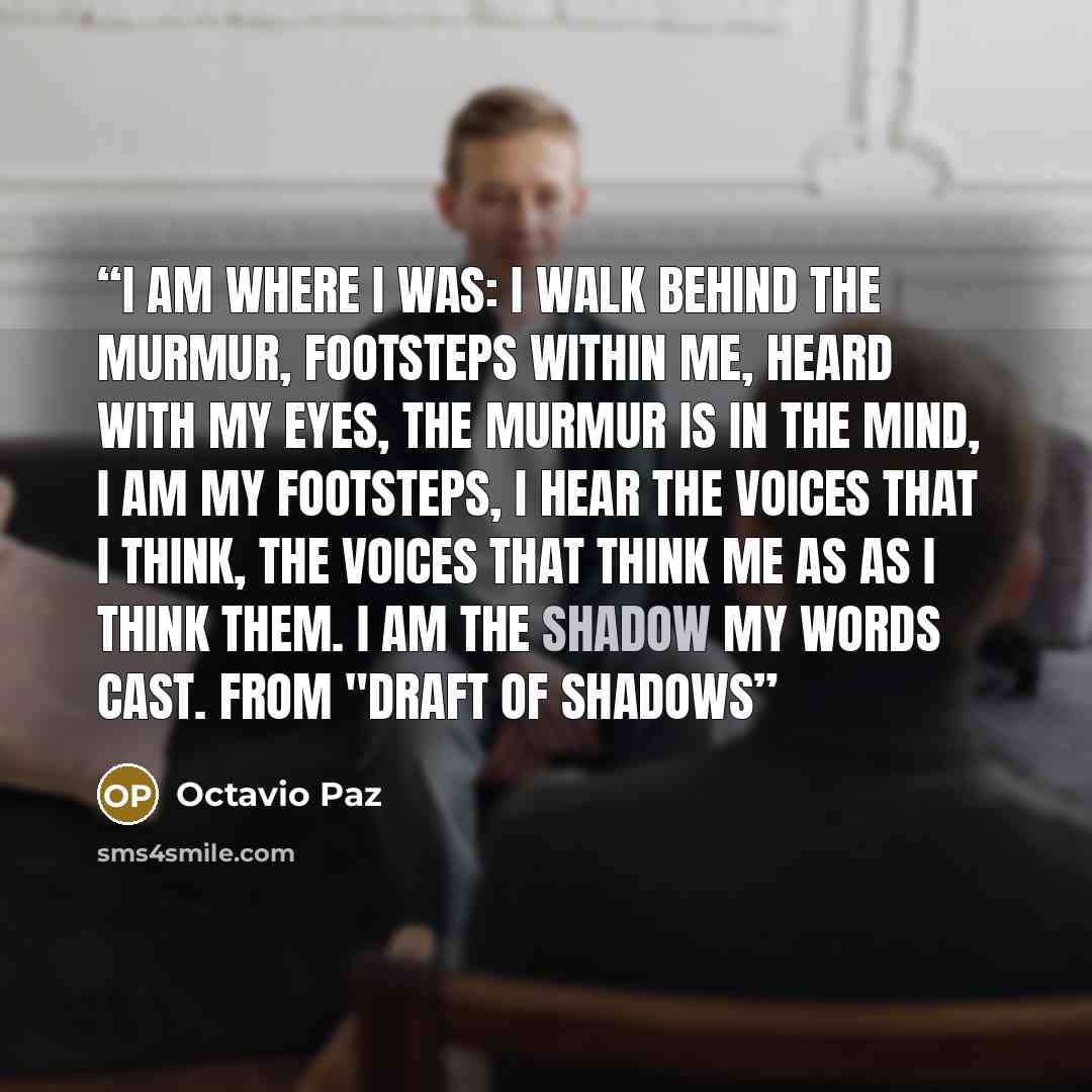 “I am where I was: I walk behind the murmur, footsteps within me, heard with my eyes, the murmur is in the mind, I am my footsteps, I hear the voices that I think, the voices that think me as as I think them. I am the shadow my words cast. from "Draft of Shadows” quote by Octavio Paz