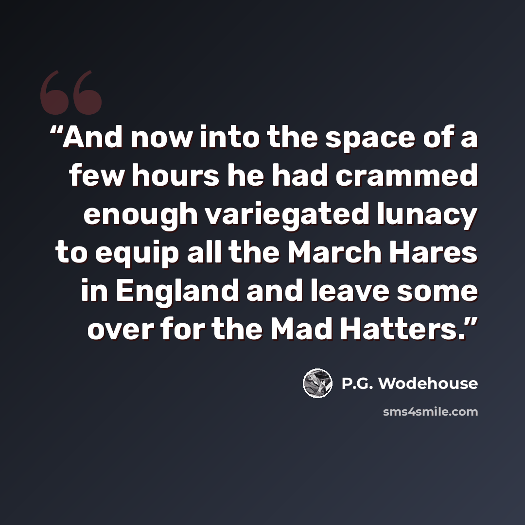 “And now into the space of a few hours he had crammed enough variegated lunacy to equip all the March Hares in England and leave some over for the Mad Hatters.” quote by P.G. Wodehouse