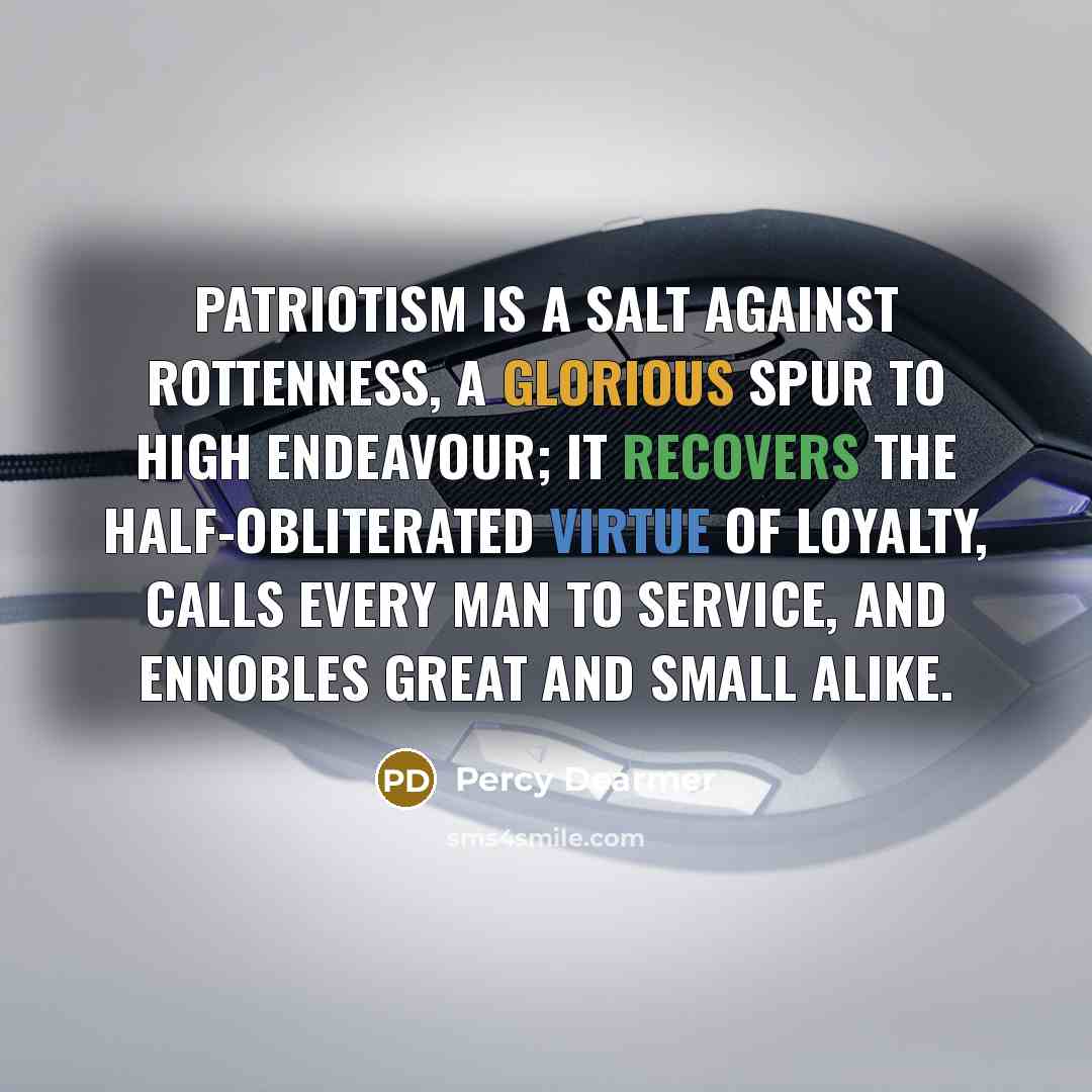“Patriotism is a salt against rottenness, a glorious spur to high endeavour; it recovers the half-obliterated virtue of loyalty, calls every man to service, and ennobles great and small alike.” quote by Percy Dearmer