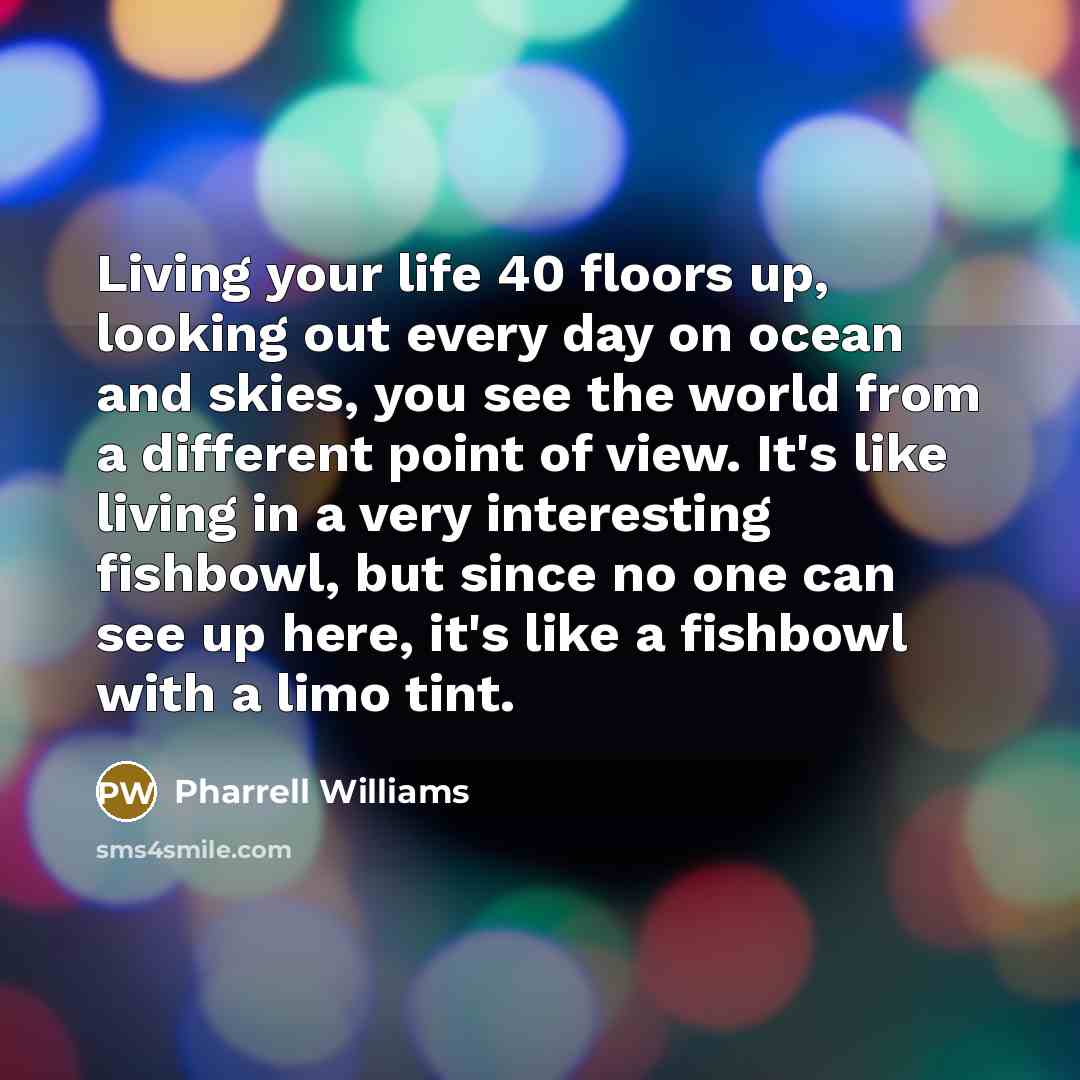 “Living your life 40 floors up, looking out every day on ocean and skies, you see the world from a different point of view. It's like living in a very interesting fishbowl, but since no one can see up here, it's like a fishbowl with a limo tint.” quote by Pharrell Williams