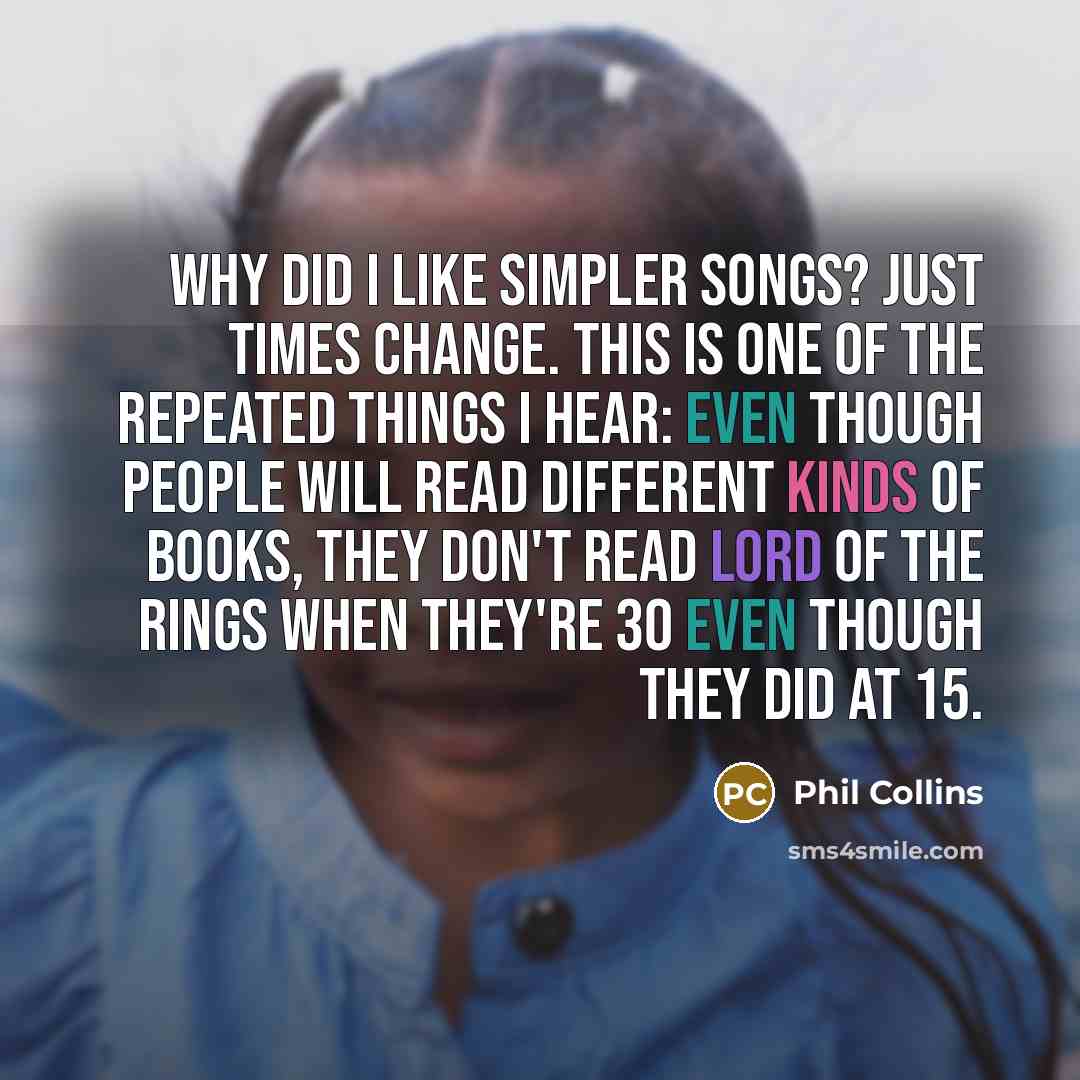 “Why did I like simpler songs? Just times change. This is one of the repeated things I hear: even though people will read different kinds of books, they don't read Lord of the Rings when they're 30 even though they did at 15.” quote by Phil Collins