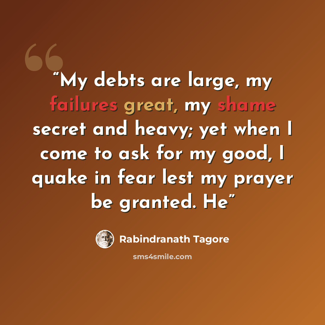 “My debts are large, my failures great, my shame secret and heavy; yet when I come to ask for my good, I quake in fear lest my prayer be granted. He” quote by Rabindranath Tagore