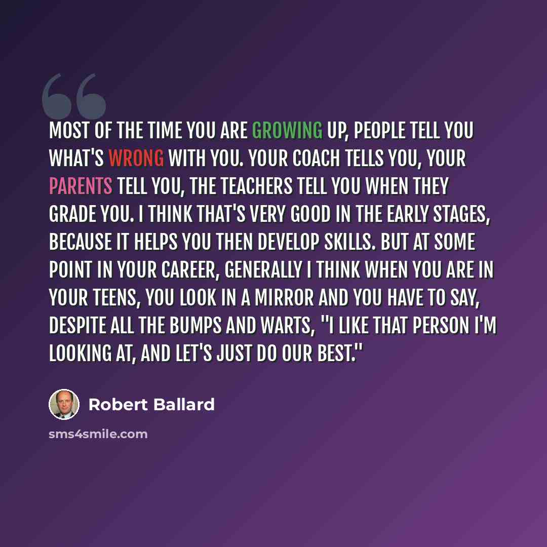 “Most of the time you are growing up, people tell you what's wrong with you. Your coach tells you, your parents tell you, the teachers tell you when they grade you. I think that's very good in the early stages, because it helps you then develop skills. But at some point in your career, generally I…” quote by Robert Ballard