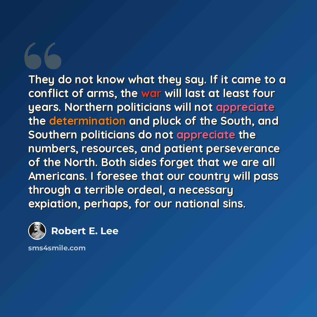 “They do not know what they say. If it came to a conflict of arms, the war will last at least four years. Northern politicians will not appreciate the determination and pluck of the South, and Southern politicians do not appreciate the numbers, resources, and patient perseverance of the North. Both…” quote by Robert E. Lee