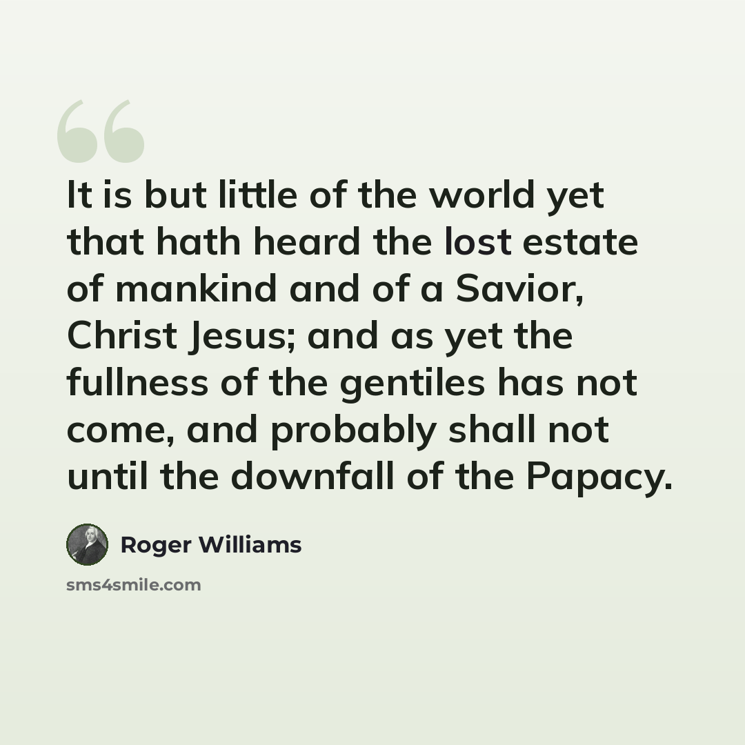 “It is but little of the world yet that hath heard the lost estate of mankind and of a Savior, Christ Jesus; and as yet the fullness of the gentiles has not come, and probably shall not until the downfall of the Papacy.” quote by Roger Williams