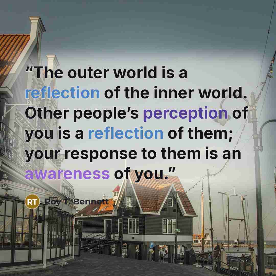 “The outer world is a reflection of the inner world. Other people’s perception of you is a reflection of them; your response to them is an awareness of you.” quote by Roy T. Bennett