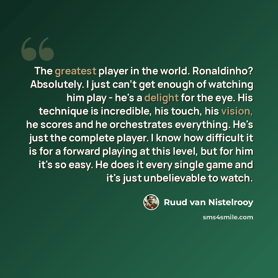 “The greatest player in the world. Ronaldinho? Absolutely. I just can't get enough of watching him play - he's a delight for the eye. His technique is incredible, his touch, his vision, he scores and he orchestrates everything. He's just the complete player. I know how difficult it is for a forward…” quote by Ruud van Nistelrooy