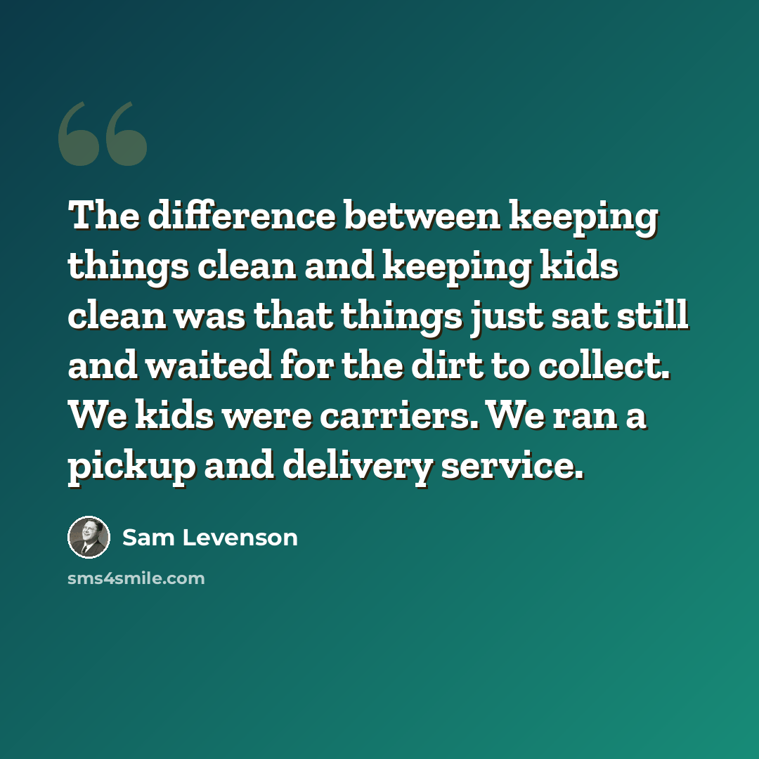 “The difference between keeping things clean and keeping kids clean was that things just sat still and waited for the dirt to collect. We kids were carriers. We ran a pickup and delivery service.” quote by Sam Levenson
