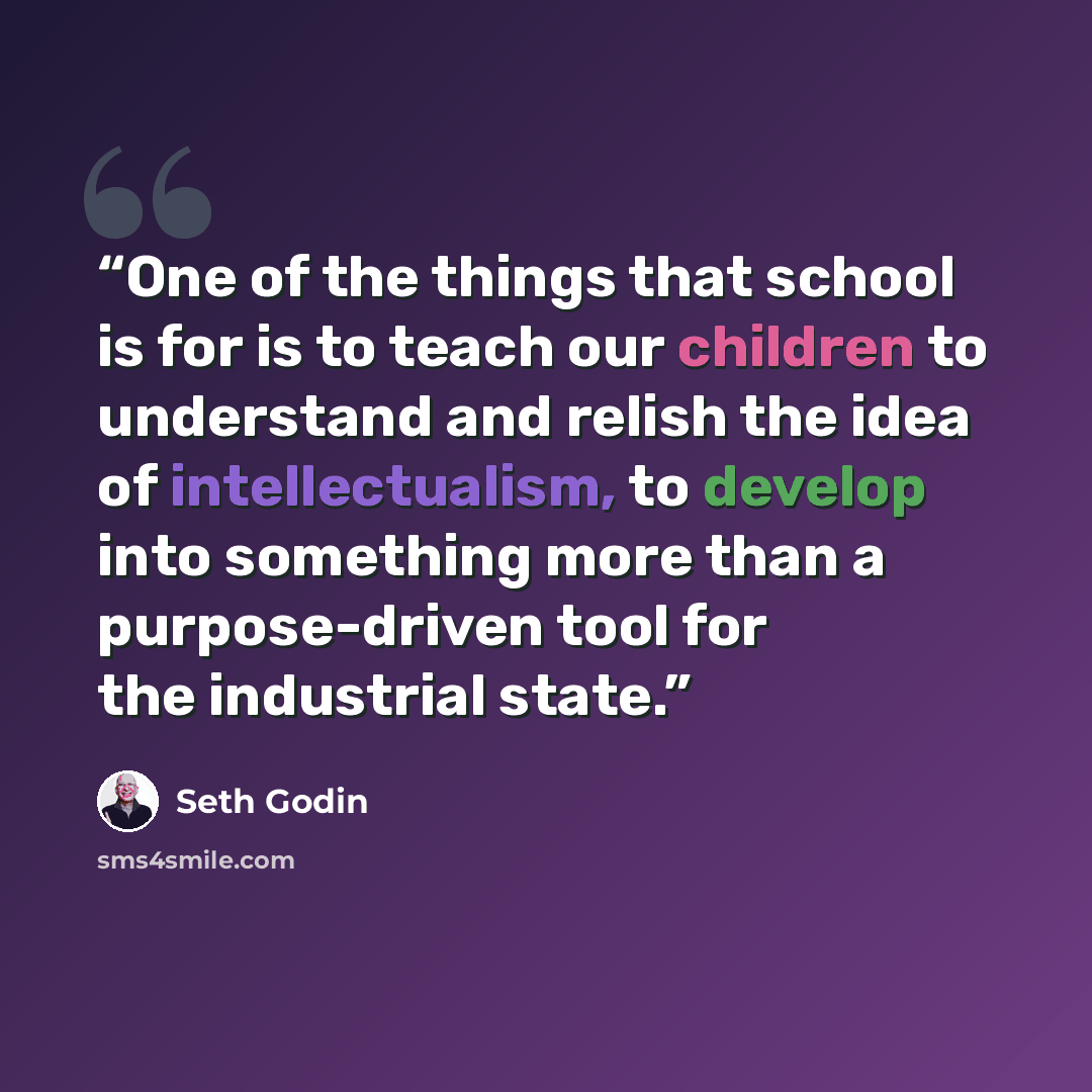 “One of the things that school is for is to teach our children to understand and relish the idea of intellectualism, to develop into something more than a purpose-driven tool for the industrial state.” quote by Seth Godin