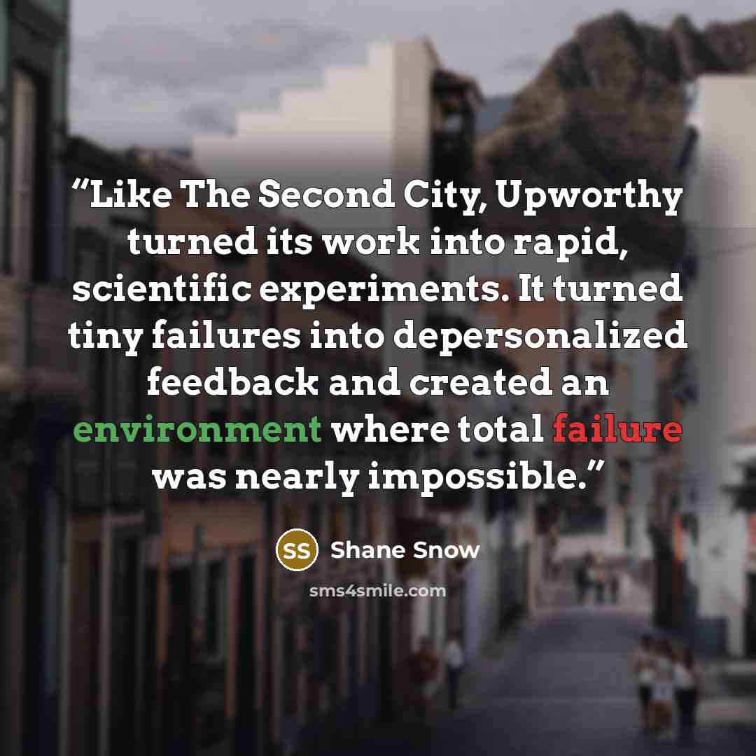“Like The Second City, Upworthy turned its work into rapid, scientific experiments. It turned tiny failures into depersonalized feedback and created an environment where total failure was nearly impossible.” quote by Shane Snow